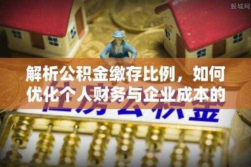 谢通门解析公积金缴存比例，如何优化个人财务与企业成本的平衡点