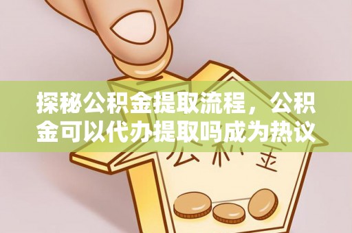 谢通门探秘公积金提取流程，公积金可以代办提取吗成为热议焦点