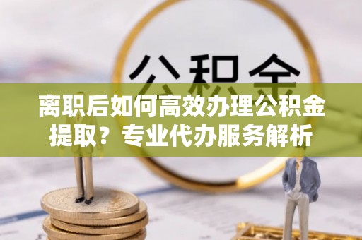 谢通门离职后如何高效办理公积金提取？专业代办服务解析