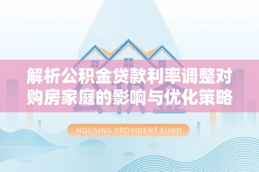 谢通门解析公积金贷款利率调整对购房家庭的影响与优化策略