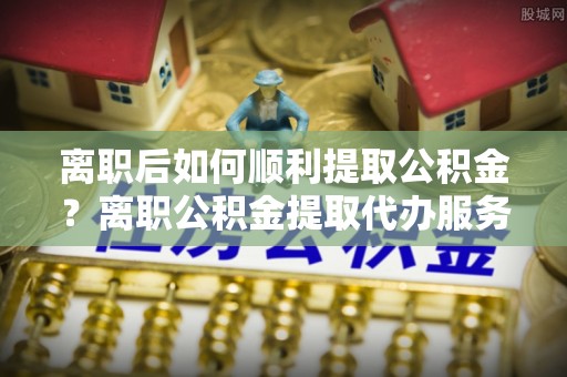 谢通门离职后如何顺利提取公积金？离职公积金提取代办服务指南