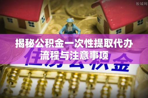 谢通门揭秘公积金一次性提取代办流程与注意事项