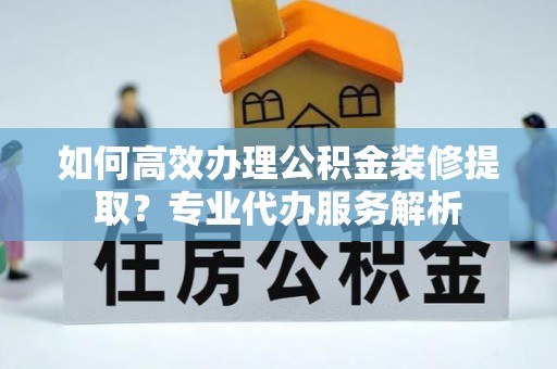 谢通门如何高效办理公积金装修提取？专业代办服务解析