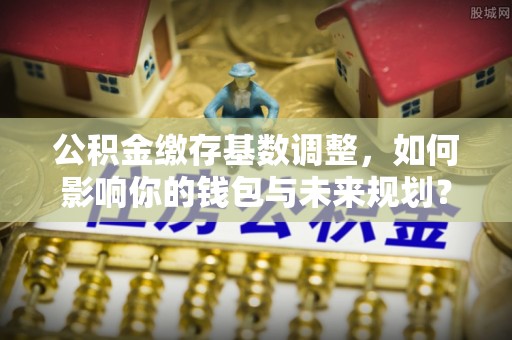 谢通门公积金缴存基数调整，如何影响你的钱包与未来规划？
