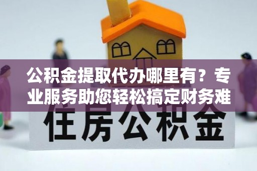 谢通门公积金提取代办哪里有？专业服务助您轻松搞定财务难题