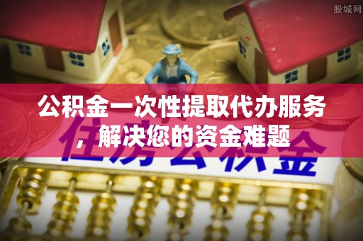 谢通门公积金一次性提取代办服务，解决您的资金难题