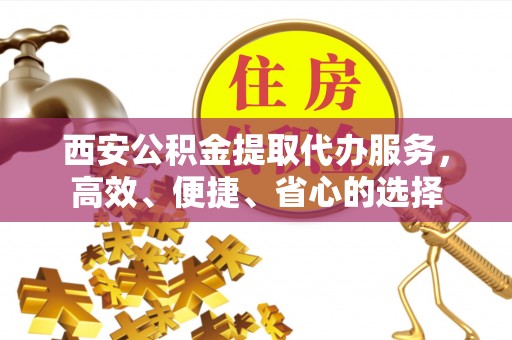 谢通门西安公积金提取代办服务，高效、便捷、省心的选择