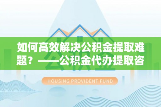 谢通门如何高效解决公积金提取难题？——公积金代办提取咨询服务全解析