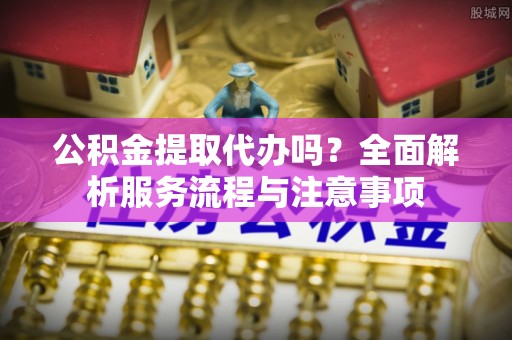 谢通门公积金提取代办吗？全面解析服务流程与注意事项