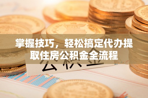 谢通门掌握技巧，轻松搞定代办提取住房公积金全流程