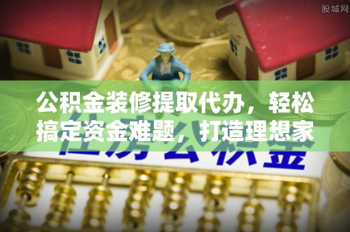 谢通门公积金装修提取代办，轻松搞定资金难题，打造理想家居