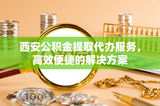 谢通门西安公积金提取代办服务，高效便捷的解决方案