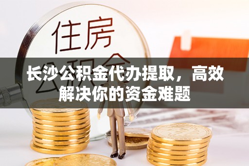 谢通门长沙公积金代办提取，高效解决你的资金难题