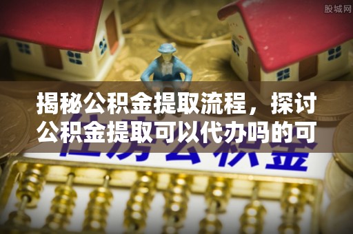 谢通门揭秘公积金提取流程，探讨公积金提取可以代办吗的可行性与注意事项