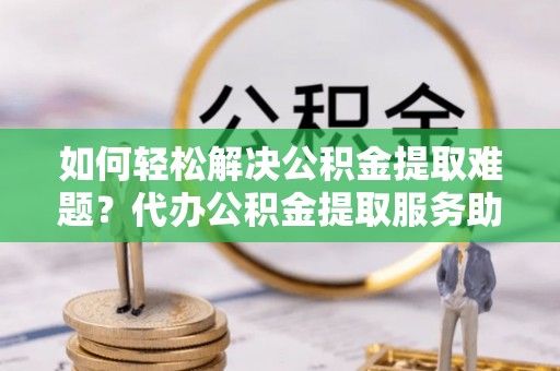 谢通门如何轻松解决公积金提取难题？代办公积金提取服务助您一臂之力