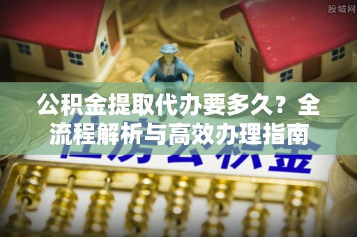 谢通门公积金提取代办要多久？全流程解析与高效办理指南