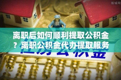谢通门离职后如何顺利提取公积金？离职公积金代办提取服务助力无忧办理