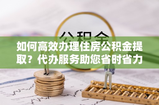 谢通门如何高效办理住房公积金提取？代办服务助您省时省力