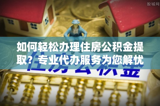 谢通门如何轻松办理住房公积金提取？专业代办服务为您解忧