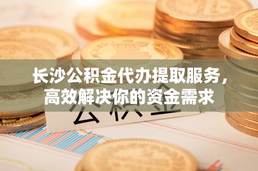 谢通门长沙公积金代办提取服务，高效解决你的资金需求
