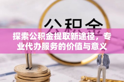 谢通门探索公积金提取新途径，专业代办服务的价值与意义