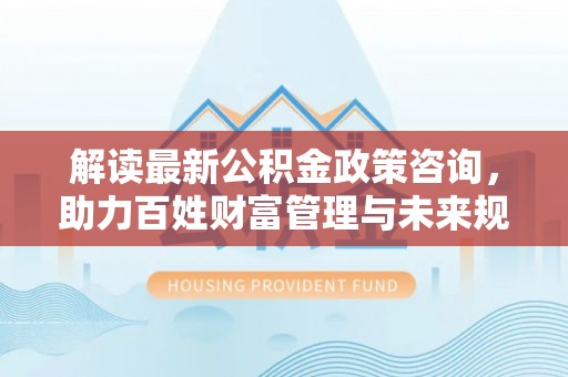 谢通门解读最新公积金政策咨询，助力百姓财富管理与未来规划