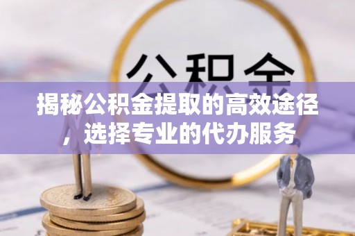 谢通门揭秘公积金提取的高效途径，选择专业的代办服务