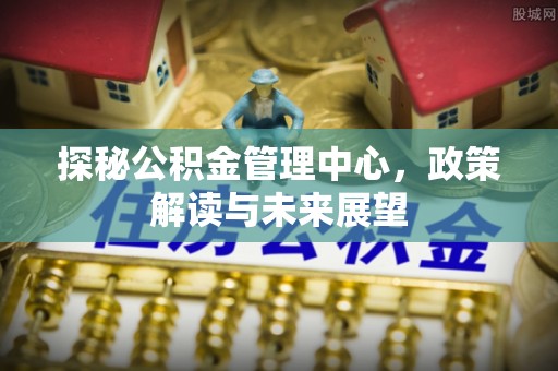 谢通门探秘公积金管理中心，政策解读与未来展望
