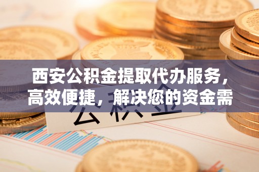 谢通门西安公积金提取代办服务，高效便捷，解决您的资金需求