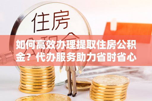 谢通门如何高效办理提取住房公积金？代办服务助力省时省心