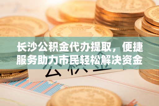 谢通门长沙公积金代办提取，便捷服务助力市民轻松解决资金需求