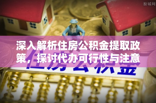 谢通门深入解析住房公积金提取政策，探讨代办可行性与注意事项